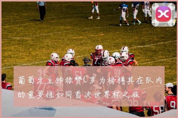 葡萄牙主帅称赞C罗为榜样其在队内的重要性如同首次世界杯之旅