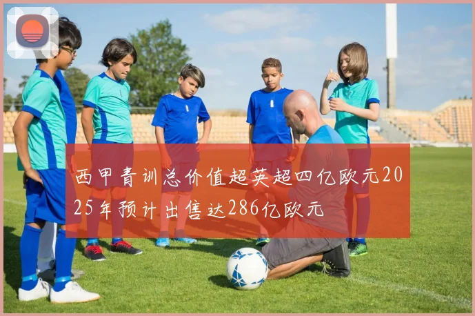 西甲青训总价值超英超四亿欧元2025年预计出售达286亿欧元