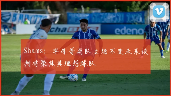 Shams：字母哥离队立场不变未来谈判将聚焦其理想球队