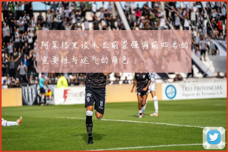 阿莱格里谈米兰前景强调前四名的重要性与运气的角色
