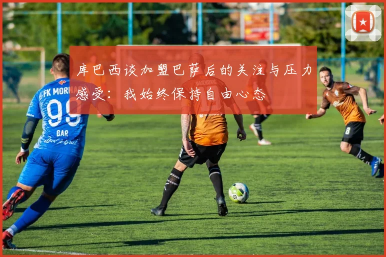 库巴西谈加盟巴萨后的关注与压力感受：我始终保持自由心态