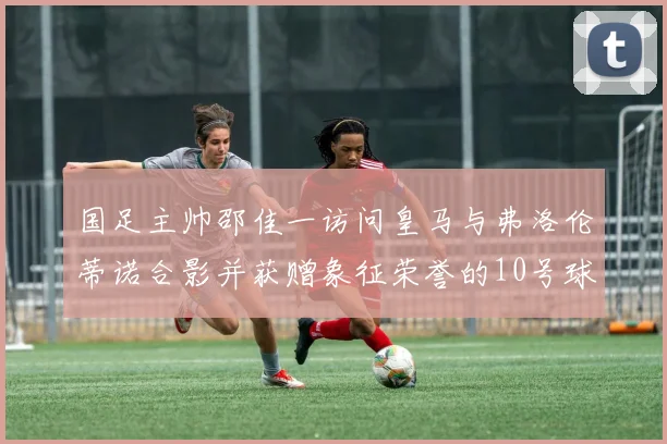 国足主帅邵佳一访问皇马与弗洛伦蒂诺合影并获赠象征荣誉的10号球衣