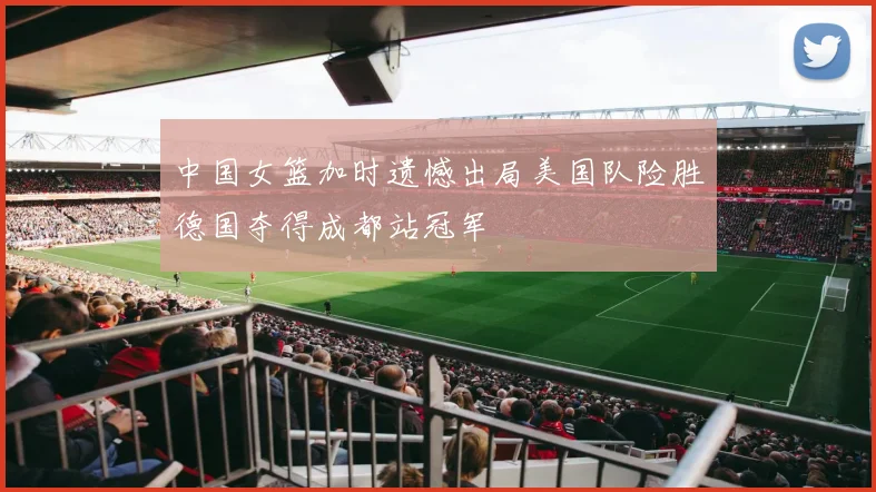 中国女篮加时遗憾出局美国队险胜德国夺得成都站冠军